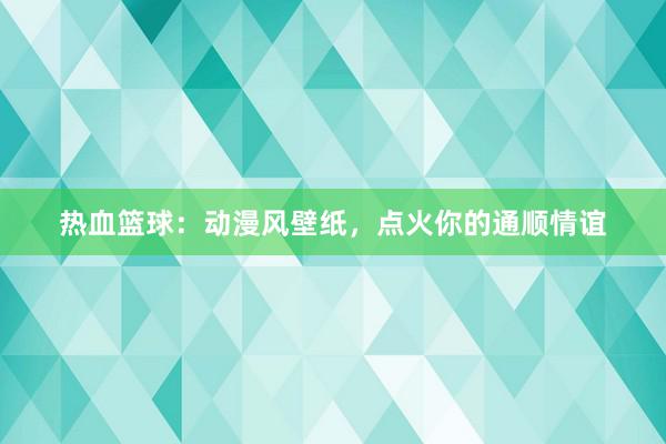 热血篮球：动漫风壁纸，点火你的通顺情谊