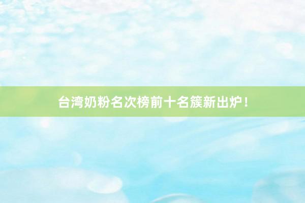 台湾奶粉名次榜前十名簇新出炉！