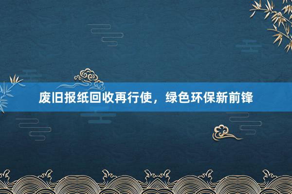 废旧报纸回收再行使，绿色环保新前锋