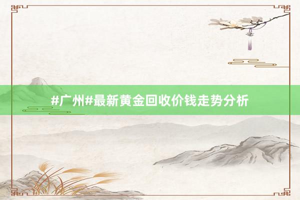 #广州#最新黄金回收价钱走势分析