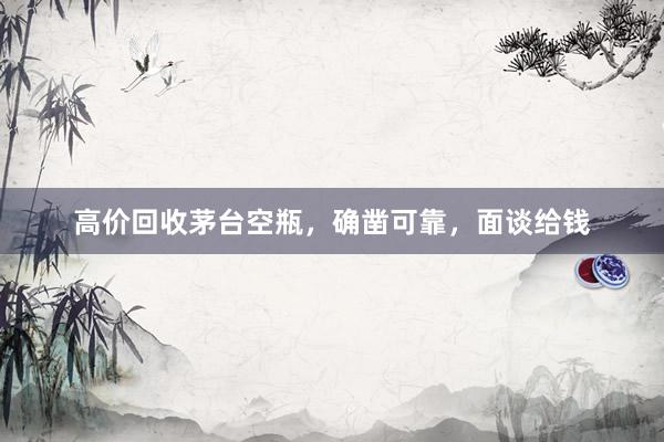 高价回收茅台空瓶，确凿可靠，面谈给钱